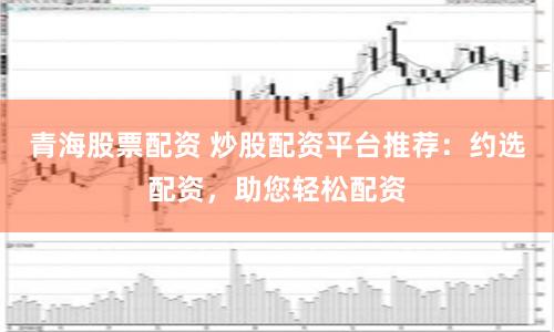 青海股票配資 炒股配資平臺推薦：約選配資，助您輕松配資